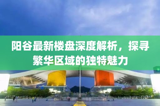 陽(yáng)谷最新樓盤深度解析，探尋繁華區(qū)域的獨(dú)特魅力