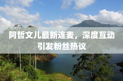 阿哲文兒最新連麥，深度互動(dòng)引發(fā)粉絲熱議