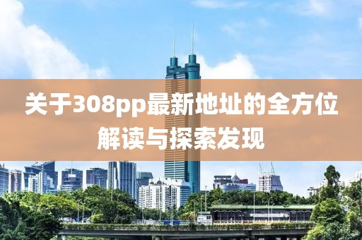 關(guān)于308pp最新地址的全方位解讀與探索發(fā)現(xiàn)