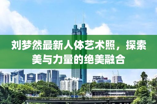 劉夢然最新人體藝術照，探索美與力量的絕美融合