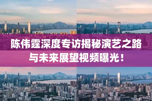 陳偉霆深度專訪揭秘演藝之路與未來展望視頻曝光！