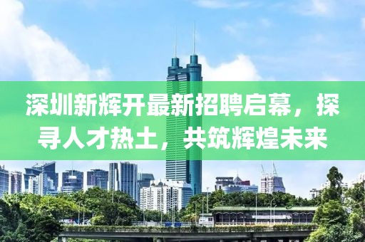 深圳新輝開最新招聘啟幕，探尋人才熱土，共筑輝煌未來