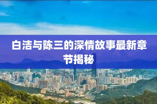 白潔與陳三的深情故事最新章節(jié)揭秘