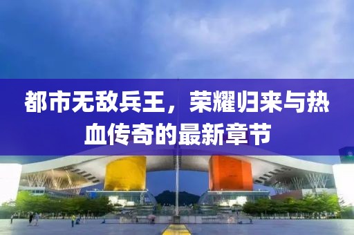 都市無敵兵王，榮耀歸來與熱血傳奇的最新章節(jié)