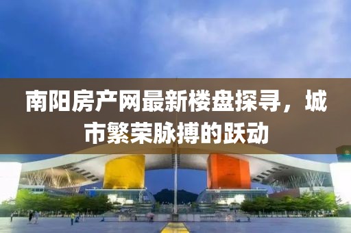 南陽房產(chǎn)網(wǎng)最新樓盤探尋，城市繁榮脈搏的躍動(dòng)