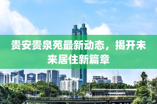 貴安貴泉苑最新動態(tài)，揭開未來居住新篇章