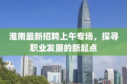 淮南最新招聘上午專場，探尋職業(yè)發(fā)展的新起點