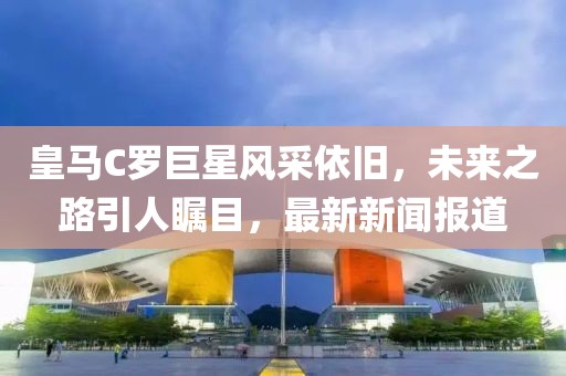 皇馬C羅巨星風(fēng)采依舊，未來(lái)之路引人矚目，最新新聞報(bào)道