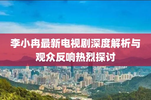李小冉最新電視劇深度解析與觀眾反響熱烈探討