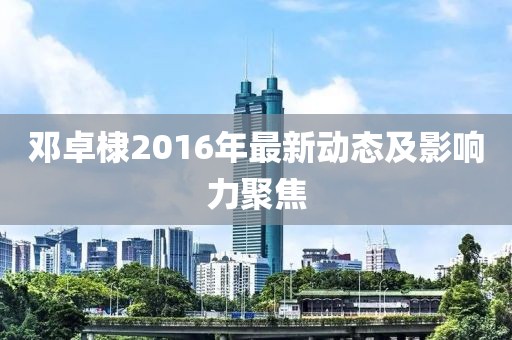 鄧卓棣2016年最新動態(tài)及影響力聚焦