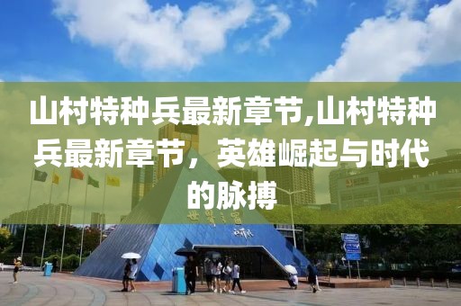 山村特種兵最新章節(jié),山村特種兵最新章節(jié)，英雄崛起與時(shí)代的脈搏