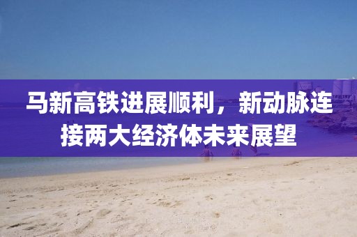 馬新高鐵進展順利，新動脈連接兩大經(jīng)濟體未來展望
