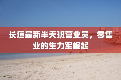 長(zhǎng)垣最新半天班營業(yè)員，零售業(yè)的生力軍崛起