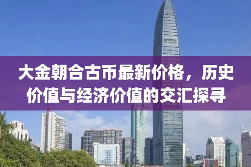 大金朝合古幣最新價(jià)格，歷史價(jià)值與經(jīng)濟(jì)價(jià)值的交匯探尋