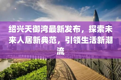 紹興天御灣最新發(fā)布，探索未來人居新典范，引領(lǐng)生活新潮流