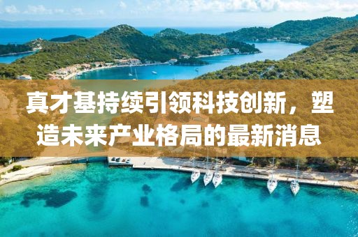 真才基持續(xù)引領(lǐng)科技創(chuàng)新，塑造未來產(chǎn)業(yè)格局的最新消息