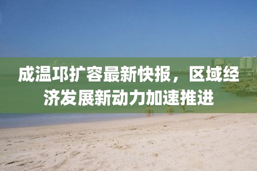 成溫邛擴容最新快報，區(qū)域經(jīng)濟發(fā)展新動力加速推進
