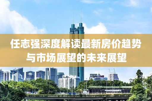 任志強深度解讀最新房價趨勢與市場展望的未來展望