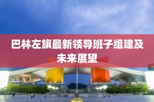 巴林左旗最新領(lǐng)導(dǎo)班子組建及未來(lái)展望