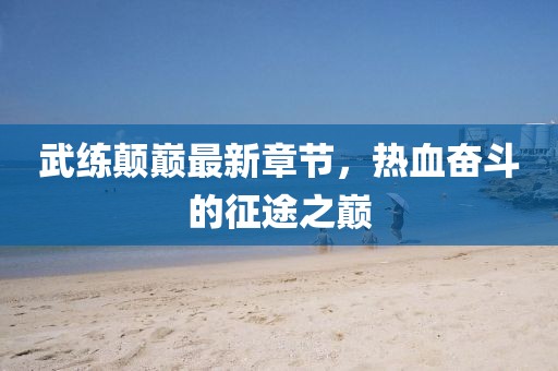 武練顛巔最新章節(jié)，熱血奮斗的征途之巔