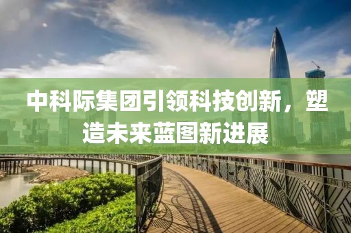 中科際集團(tuán)引領(lǐng)科技創(chuàng)新，塑造未來藍(lán)圖新進(jìn)展