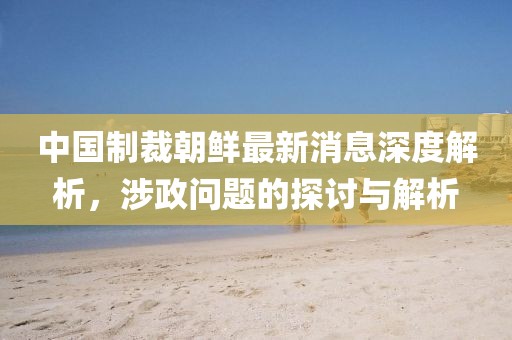 中國制裁朝鮮最新消息深度解析，涉政問題的探討與解析
