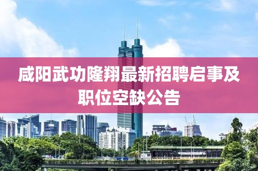 咸陽(yáng)武功隆翔最新招聘啟事及職位空缺公告