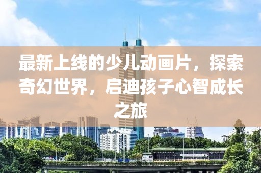 最新上線的少兒動畫片，探索奇幻世界，啟迪孩子心智成長之旅