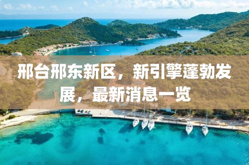 邢臺(tái)邢東新區(qū)，新引擎蓬勃發(fā)展，最新消息一覽