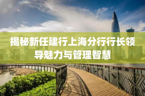 揭秘新任建行上海分行行長(zhǎng)領(lǐng)導(dǎo)魅力與管理智慧