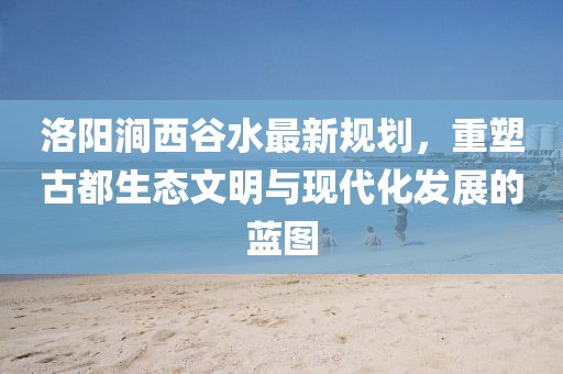 洛陽澗西谷水最新規(guī)劃，重塑古都生態(tài)文明與現(xiàn)代化發(fā)展的藍圖