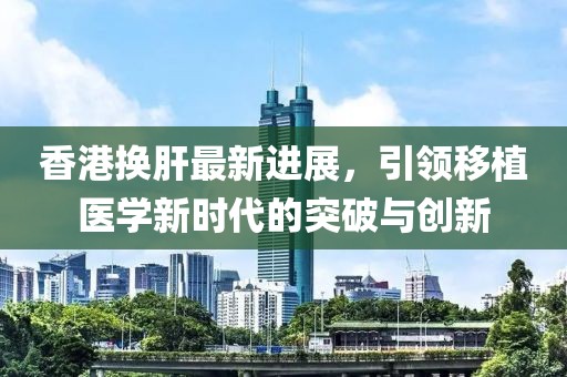 香港換肝最新進展，引領移植醫(yī)學新時代的突破與創(chuàng)新