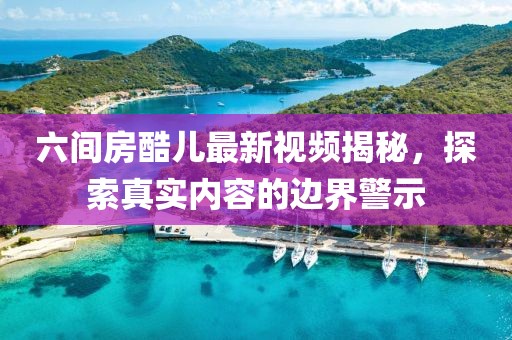 六間房酷兒最新視頻揭秘，探索真實內(nèi)容的邊界警示