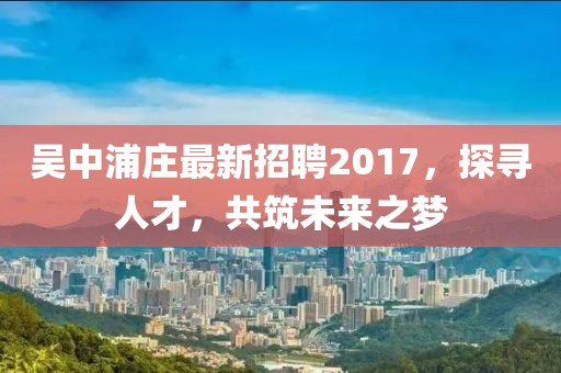 吳中浦莊最新招聘2017，探尋人才，共筑未來之夢