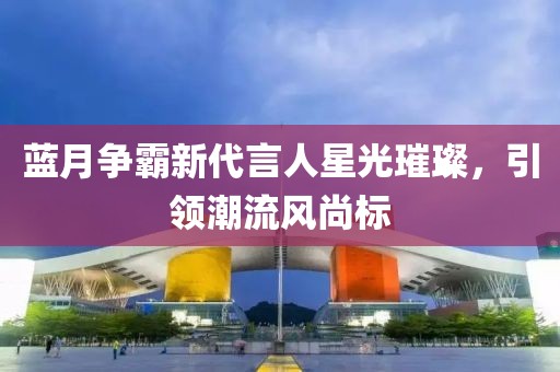 藍月爭霸新代言人星光璀璨，引領潮流風尚標
