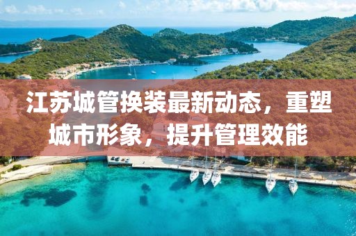 江蘇城管換裝最新動態(tài)，重塑城市形象，提升管理效能