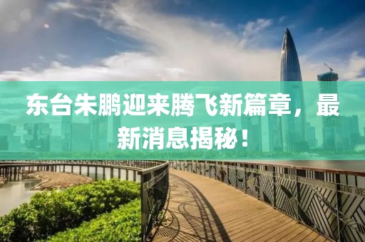 東臺(tái)朱鵬迎來(lái)騰飛新篇章，最新消息揭秘！