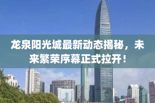龍泉陽(yáng)光城最新動(dòng)態(tài)揭秘，未來(lái)繁榮序幕正式拉開(kāi)！