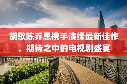 胡歌陳喬恩攜手演繹最新佳作，期待之中的電視劇盛宴
