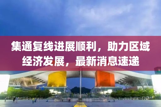 集通復線進展順利，助力區(qū)域經(jīng)濟發(fā)展，最新消息速遞