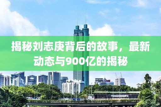 揭秘劉志庚背后的故事，最新動態(tài)與900億的揭秘