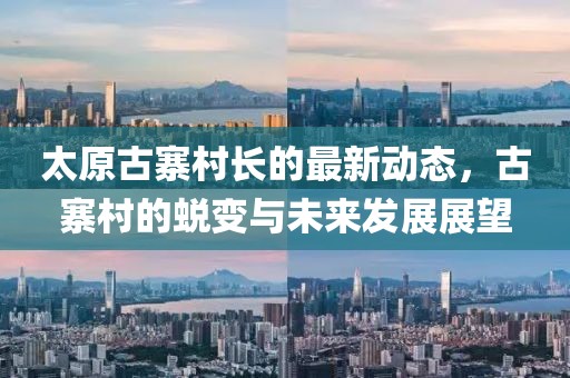 太原古寨村長(zhǎng)的最新動(dòng)態(tài)，古寨村的蛻變與未來(lái)發(fā)展展望