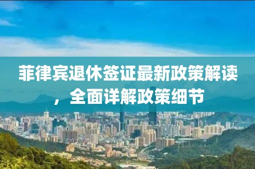 菲律賓退休簽證最新政策解讀，全面詳解政策細(xì)節(jié)