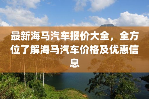 最新海馬汽車報價大全，全方位了解海馬汽車價格及優(yōu)惠信息
