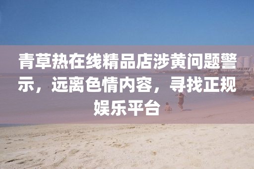 青草熱在線精品店涉黃問題警示，遠(yuǎn)離色情內(nèi)容，尋找正規(guī)娛樂平臺