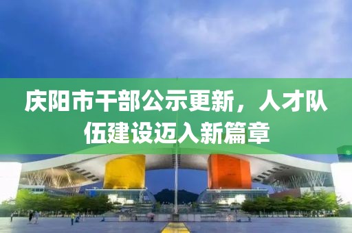 慶陽市干部公示更新，人才隊(duì)伍建設(shè)邁入新篇章