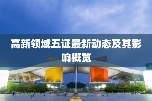 高新領(lǐng)域五證最新動(dòng)態(tài)及其影響概覽