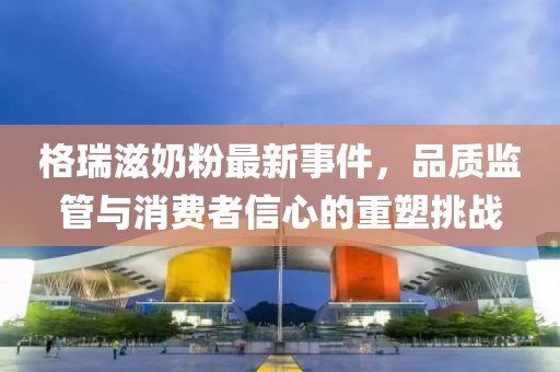 格瑞滋奶粉最新事件，品質(zhì)監(jiān)管與消費(fèi)者信心的重塑挑戰(zhàn)