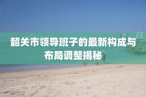 韶關(guān)市領(lǐng)導(dǎo)班子的最新構(gòu)成與布局調(diào)整揭秘