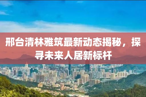 邢臺清林雅筑最新動態(tài)揭秘，探尋未來人居新標桿